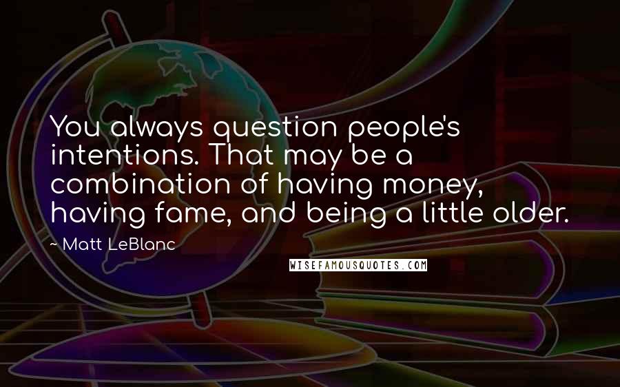 Matt LeBlanc Quotes: You always question people's intentions. That may be a combination of having money, having fame, and being a little older.