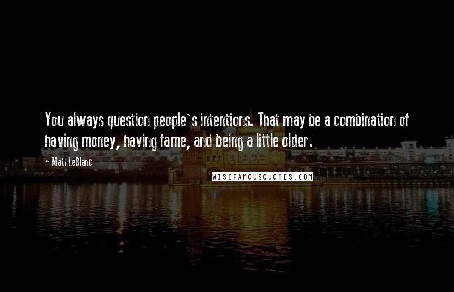 Matt LeBlanc Quotes: You always question people's intentions. That may be a combination of having money, having fame, and being a little older.