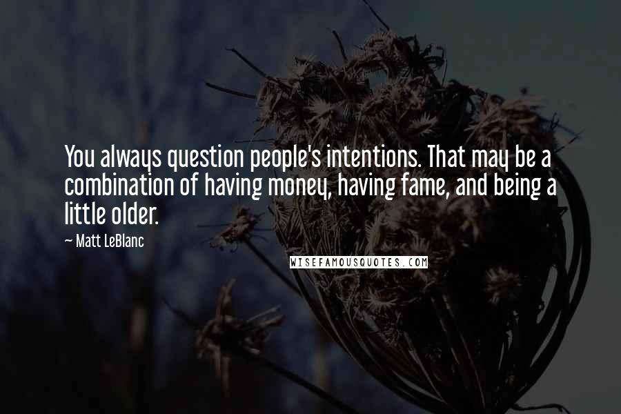 Matt LeBlanc Quotes: You always question people's intentions. That may be a combination of having money, having fame, and being a little older.
