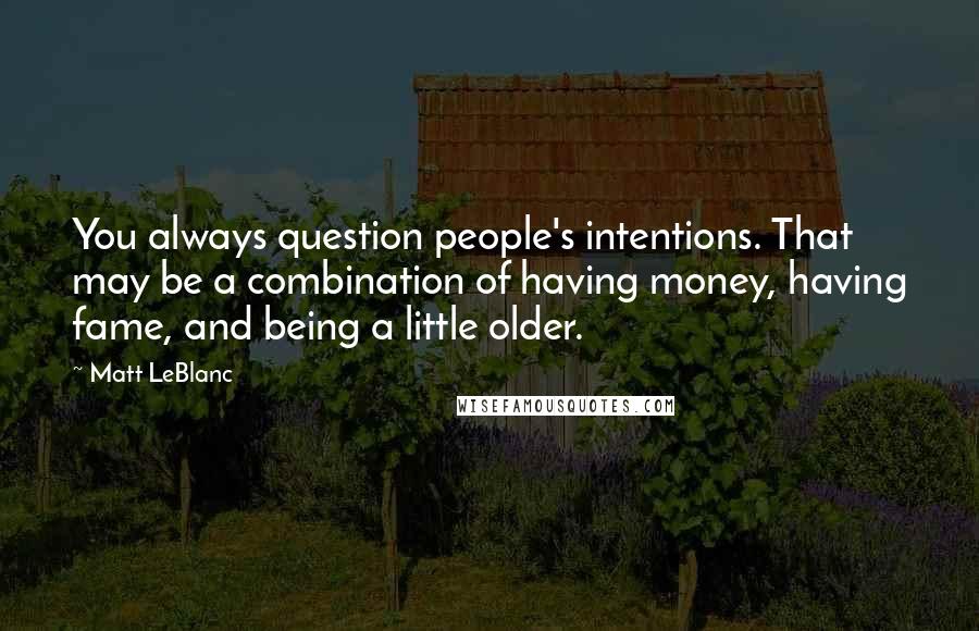 Matt LeBlanc Quotes: You always question people's intentions. That may be a combination of having money, having fame, and being a little older.