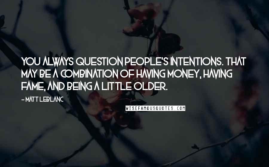 Matt LeBlanc Quotes: You always question people's intentions. That may be a combination of having money, having fame, and being a little older.