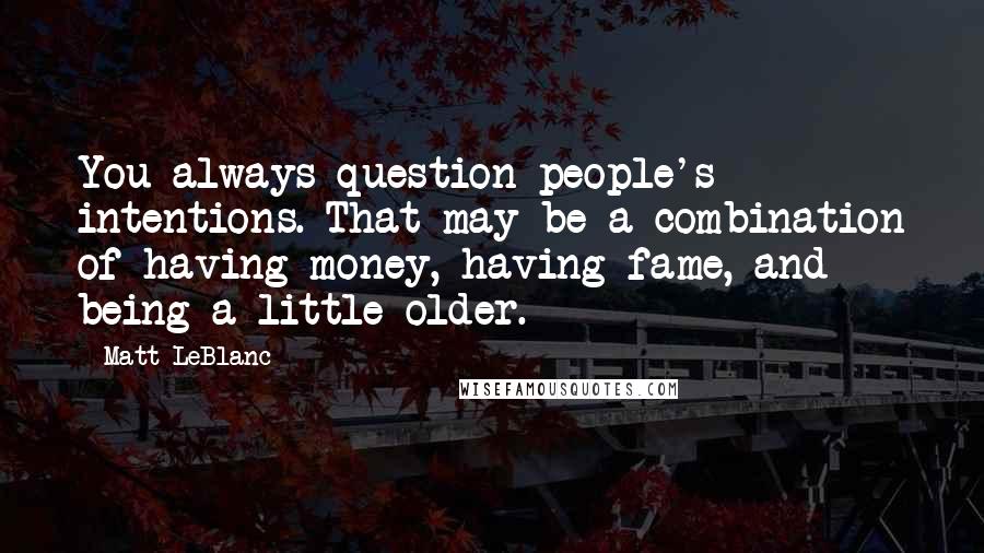 Matt LeBlanc Quotes: You always question people's intentions. That may be a combination of having money, having fame, and being a little older.