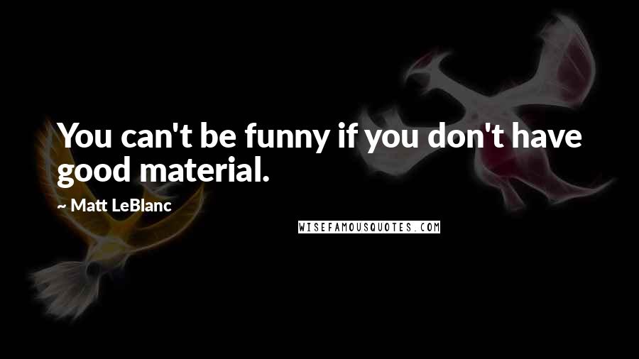 Matt LeBlanc Quotes: You can't be funny if you don't have good material.