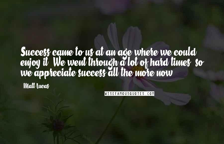 Matt Lucas Quotes: Success came to us at an age where we could enjoy it. We went through a lot of hard times, so we appreciate success all the more now.