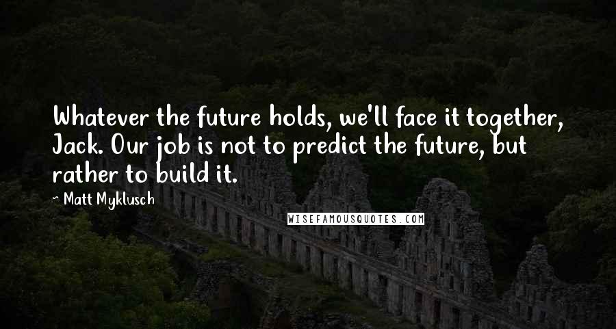 Matt Myklusch Quotes: Whatever the future holds, we'll face it together, Jack. Our job is not to predict the future, but rather to build it.