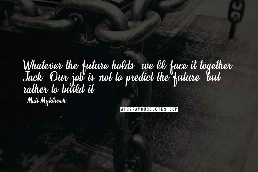 Matt Myklusch Quotes: Whatever the future holds, we'll face it together, Jack. Our job is not to predict the future, but rather to build it.