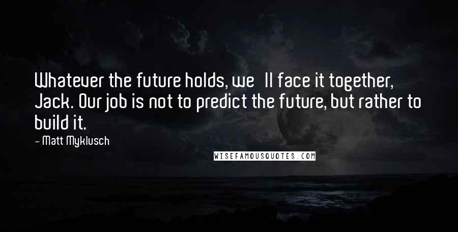 Matt Myklusch Quotes: Whatever the future holds, we'll face it together, Jack. Our job is not to predict the future, but rather to build it.