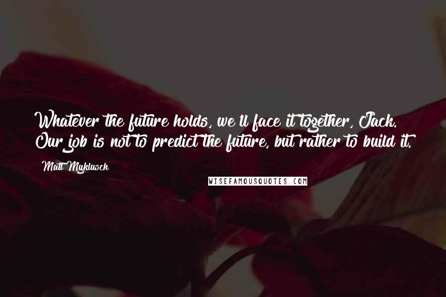 Matt Myklusch Quotes: Whatever the future holds, we'll face it together, Jack. Our job is not to predict the future, but rather to build it.