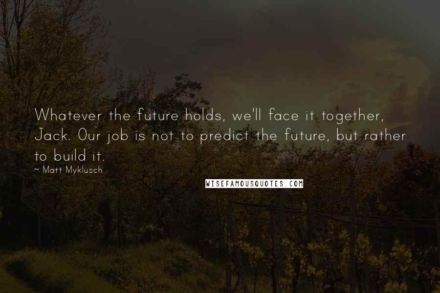 Matt Myklusch Quotes: Whatever the future holds, we'll face it together, Jack. Our job is not to predict the future, but rather to build it.