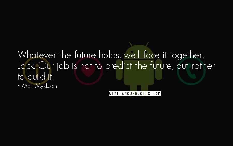 Matt Myklusch Quotes: Whatever the future holds, we'll face it together, Jack. Our job is not to predict the future, but rather to build it.