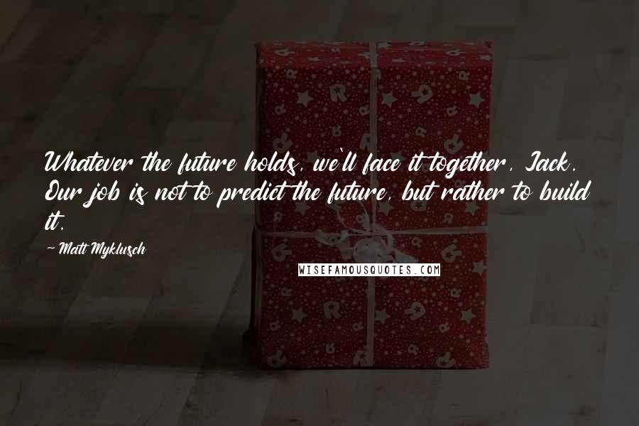 Matt Myklusch Quotes: Whatever the future holds, we'll face it together, Jack. Our job is not to predict the future, but rather to build it.