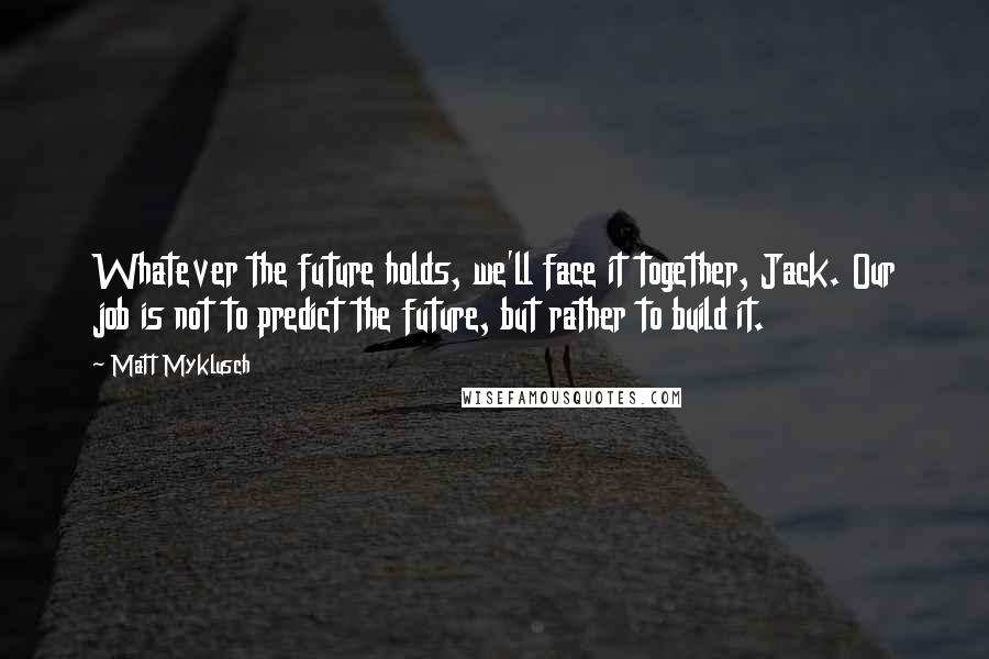 Matt Myklusch Quotes: Whatever the future holds, we'll face it together, Jack. Our job is not to predict the future, but rather to build it.