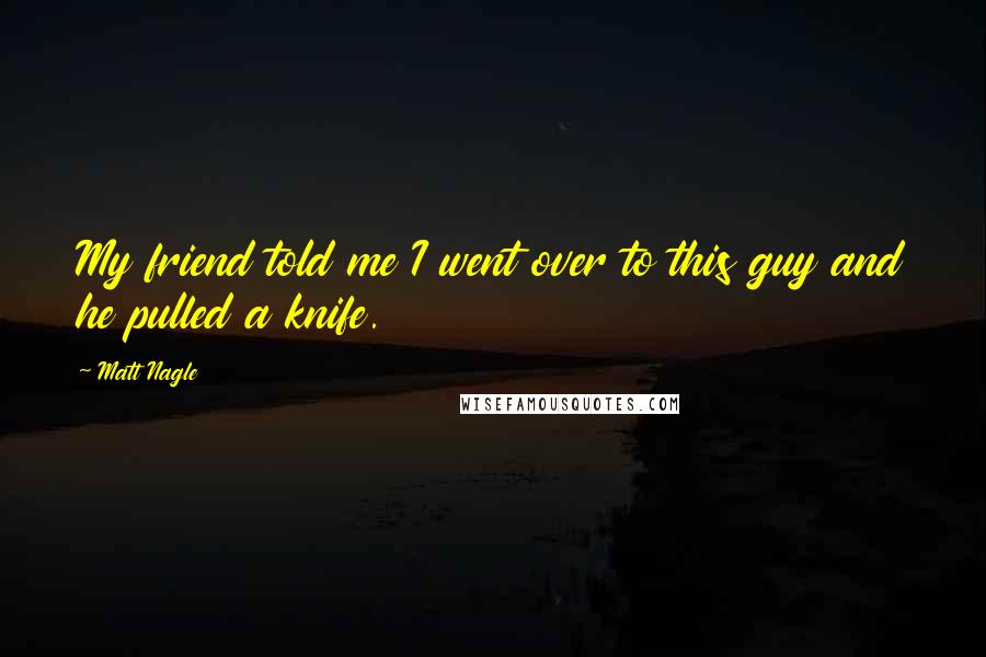 Matt Nagle Quotes: My friend told me I went over to this guy and he pulled a knife.