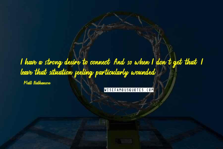 Matt Nathanson Quotes: I have a strong desire to connect. And so when I don't get that, I leave that situation feeling particularly wounded.