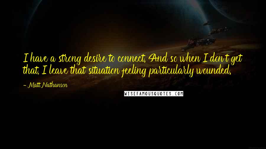 Matt Nathanson Quotes: I have a strong desire to connect. And so when I don't get that, I leave that situation feeling particularly wounded.