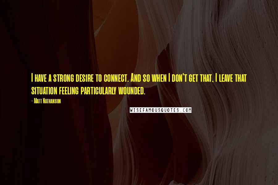 Matt Nathanson Quotes: I have a strong desire to connect. And so when I don't get that, I leave that situation feeling particularly wounded.