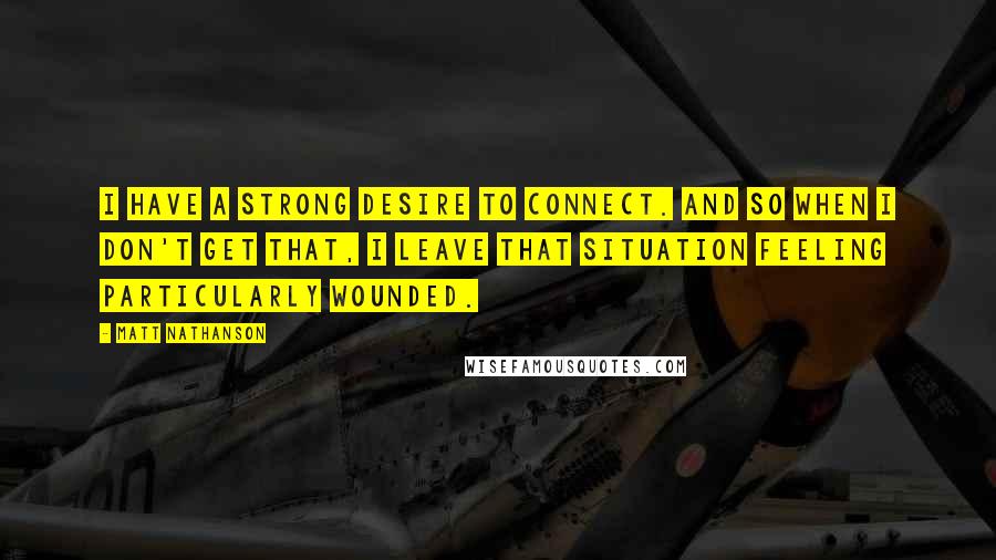 Matt Nathanson Quotes: I have a strong desire to connect. And so when I don't get that, I leave that situation feeling particularly wounded.