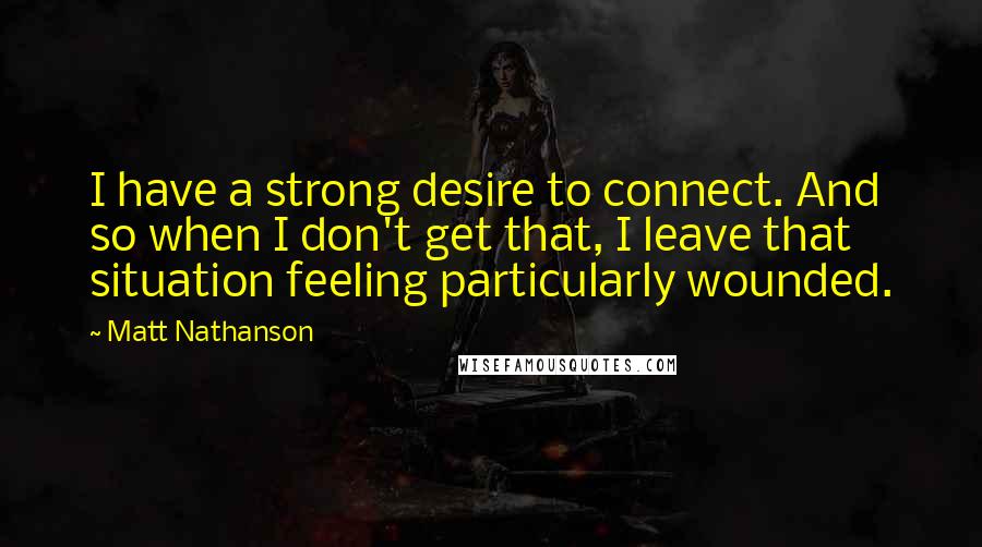 Matt Nathanson Quotes: I have a strong desire to connect. And so when I don't get that, I leave that situation feeling particularly wounded.