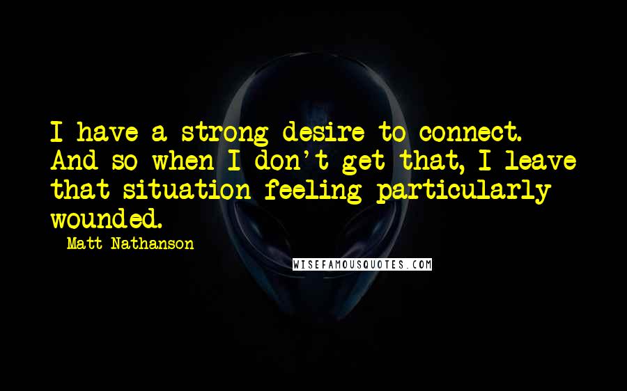 Matt Nathanson Quotes: I have a strong desire to connect. And so when I don't get that, I leave that situation feeling particularly wounded.