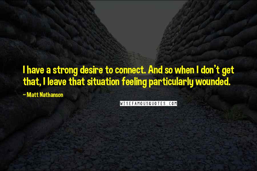 Matt Nathanson Quotes: I have a strong desire to connect. And so when I don't get that, I leave that situation feeling particularly wounded.