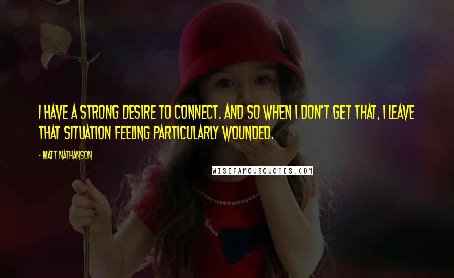 Matt Nathanson Quotes: I have a strong desire to connect. And so when I don't get that, I leave that situation feeling particularly wounded.