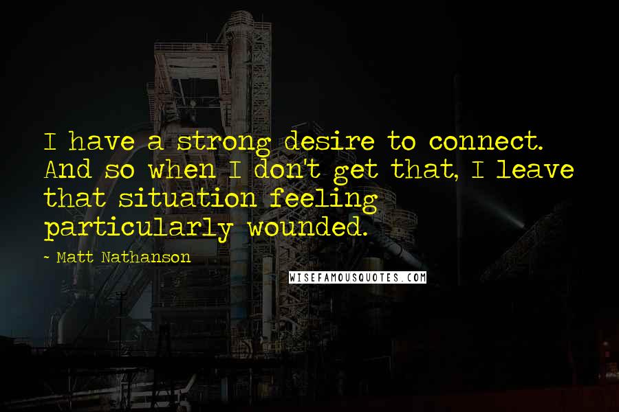 Matt Nathanson Quotes: I have a strong desire to connect. And so when I don't get that, I leave that situation feeling particularly wounded.