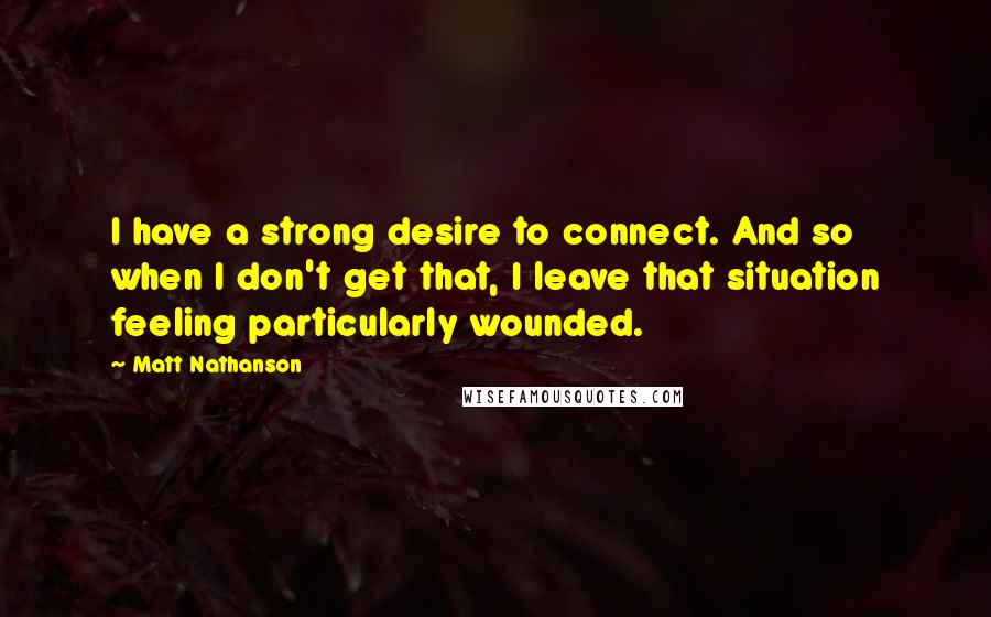 Matt Nathanson Quotes: I have a strong desire to connect. And so when I don't get that, I leave that situation feeling particularly wounded.