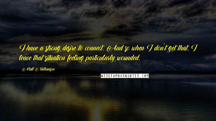 Matt Nathanson Quotes: I have a strong desire to connect. And so when I don't get that, I leave that situation feeling particularly wounded.