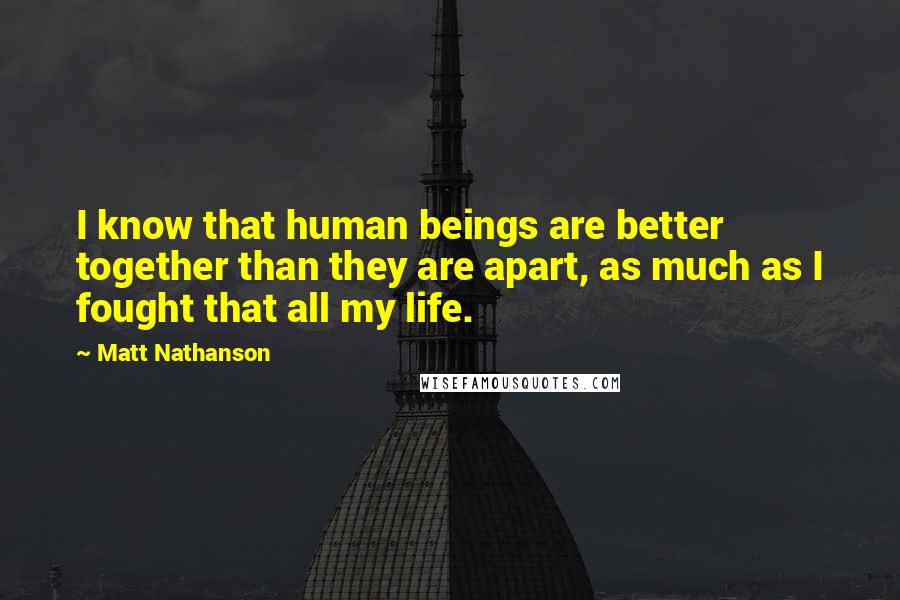 Matt Nathanson Quotes: I know that human beings are better together than they are apart, as much as I fought that all my life.