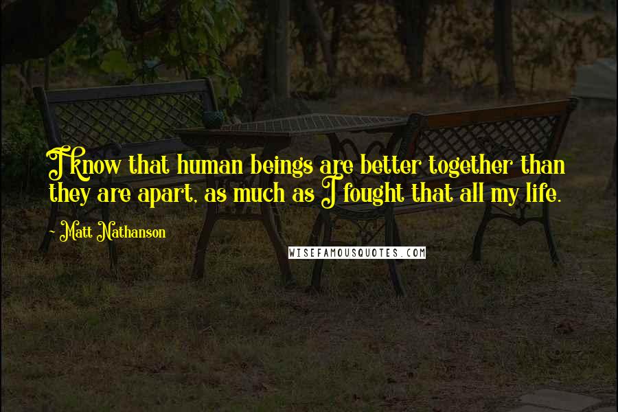 Matt Nathanson Quotes: I know that human beings are better together than they are apart, as much as I fought that all my life.