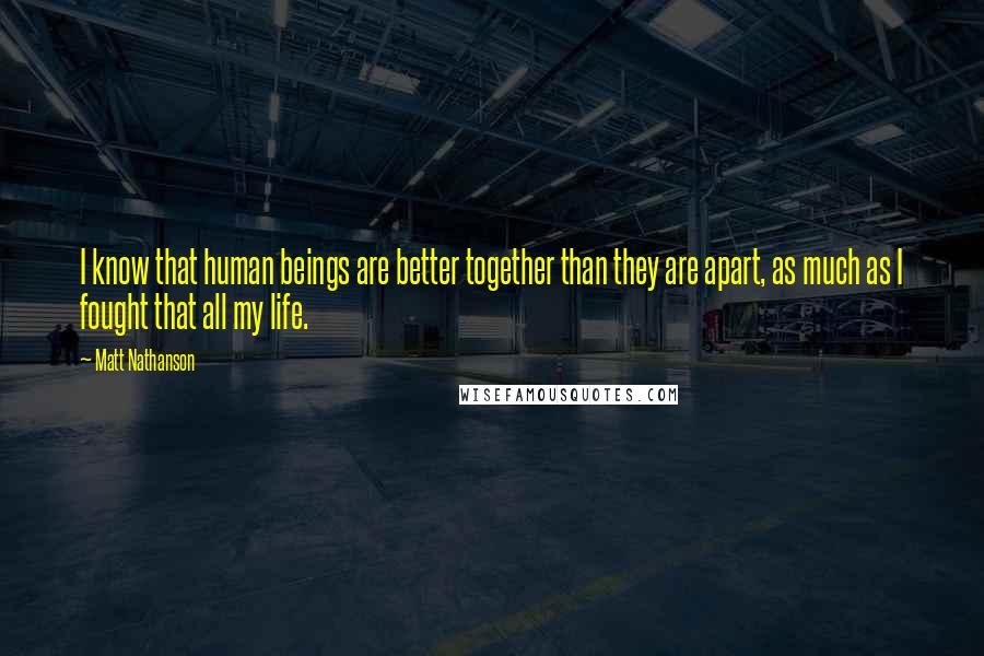 Matt Nathanson Quotes: I know that human beings are better together than they are apart, as much as I fought that all my life.