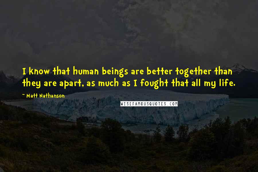 Matt Nathanson Quotes: I know that human beings are better together than they are apart, as much as I fought that all my life.