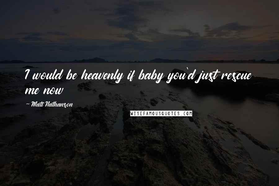 Matt Nathanson Quotes: I would be heavenly if baby you'd just rescue me now