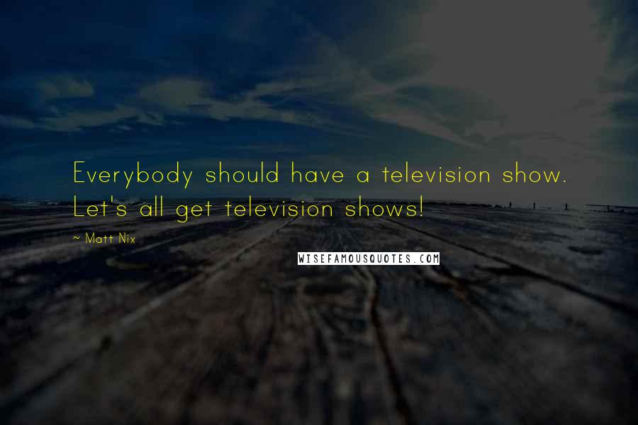 Matt Nix Quotes: Everybody should have a television show. Let's all get television shows!