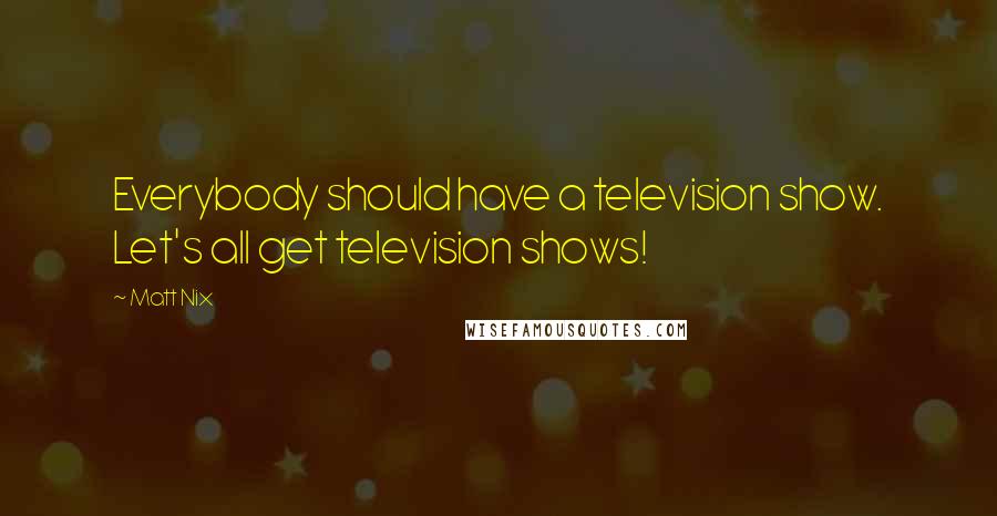 Matt Nix Quotes: Everybody should have a television show. Let's all get television shows!
