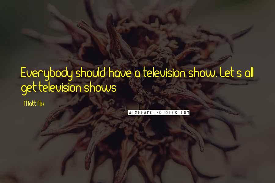 Matt Nix Quotes: Everybody should have a television show. Let's all get television shows!