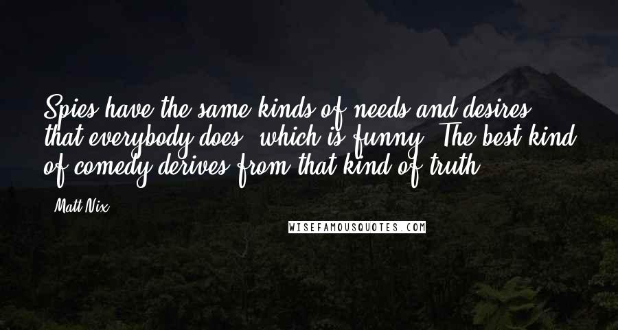 Matt Nix Quotes: Spies have the same kinds of needs and desires that everybody does, which is funny. The best kind of comedy derives from that kind of truth.