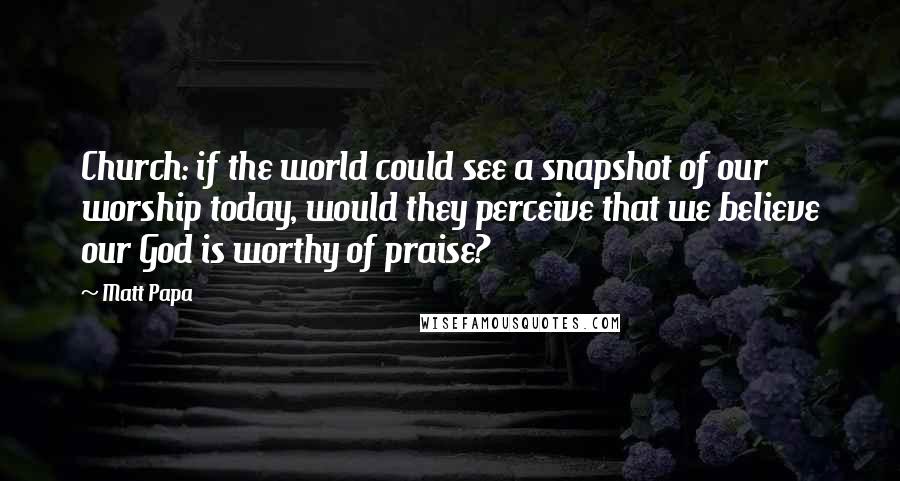 Matt Papa Quotes: Church: if the world could see a snapshot of our worship today, would they perceive that we believe our God is worthy of praise?