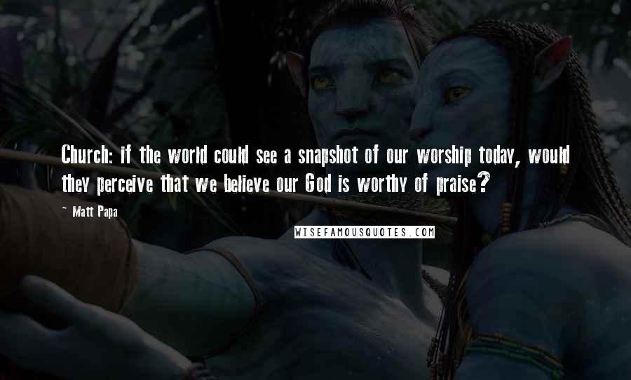 Matt Papa Quotes: Church: if the world could see a snapshot of our worship today, would they perceive that we believe our God is worthy of praise?