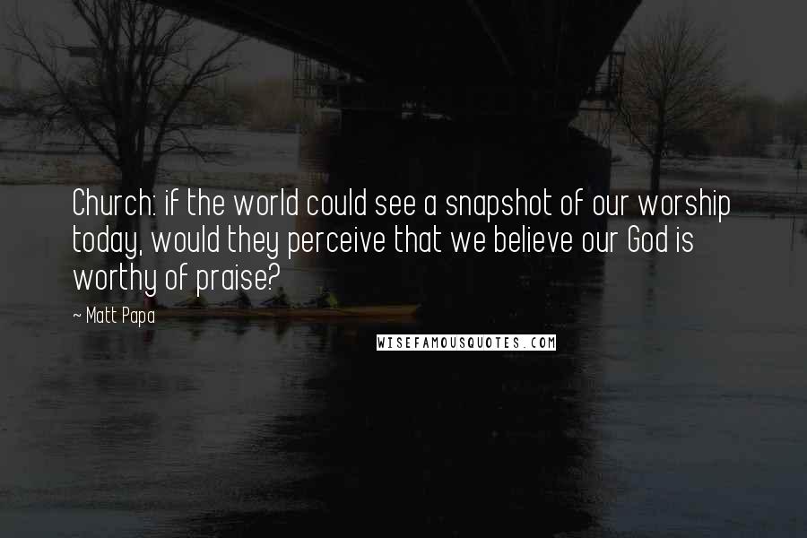 Matt Papa Quotes: Church: if the world could see a snapshot of our worship today, would they perceive that we believe our God is worthy of praise?