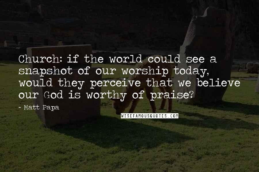 Matt Papa Quotes: Church: if the world could see a snapshot of our worship today, would they perceive that we believe our God is worthy of praise?