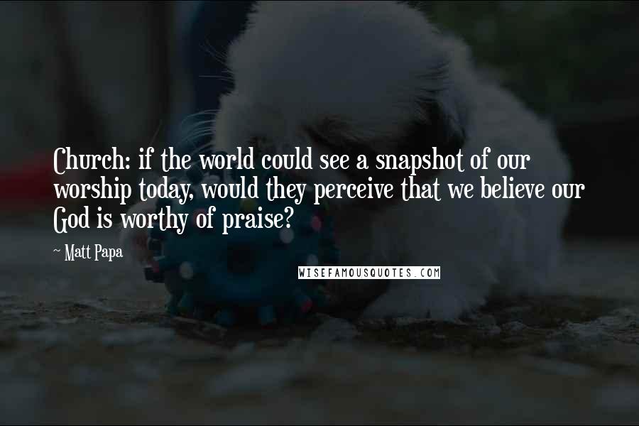 Matt Papa Quotes: Church: if the world could see a snapshot of our worship today, would they perceive that we believe our God is worthy of praise?