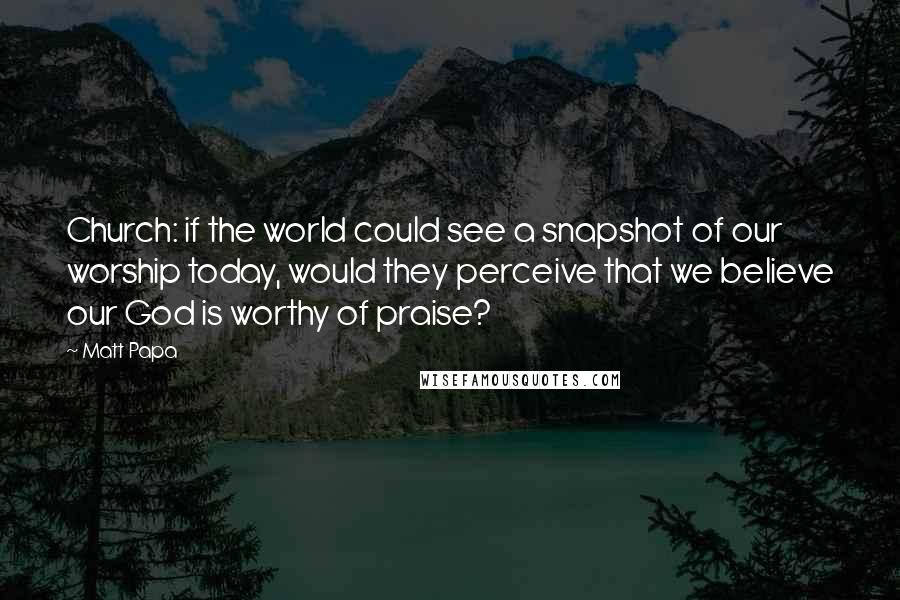 Matt Papa Quotes: Church: if the world could see a snapshot of our worship today, would they perceive that we believe our God is worthy of praise?