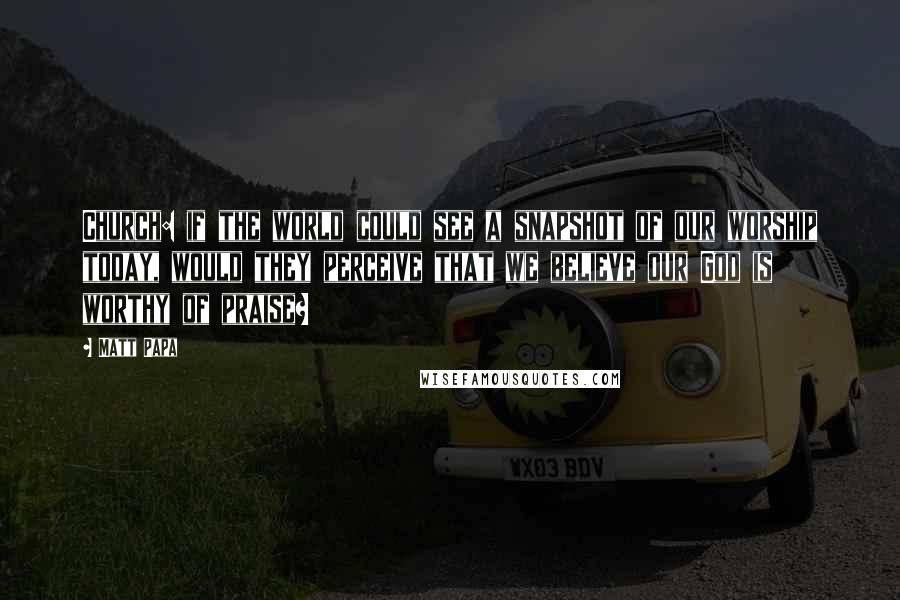 Matt Papa Quotes: Church: if the world could see a snapshot of our worship today, would they perceive that we believe our God is worthy of praise?