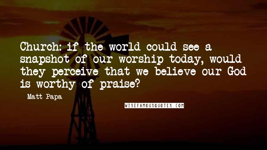 Matt Papa Quotes: Church: if the world could see a snapshot of our worship today, would they perceive that we believe our God is worthy of praise?