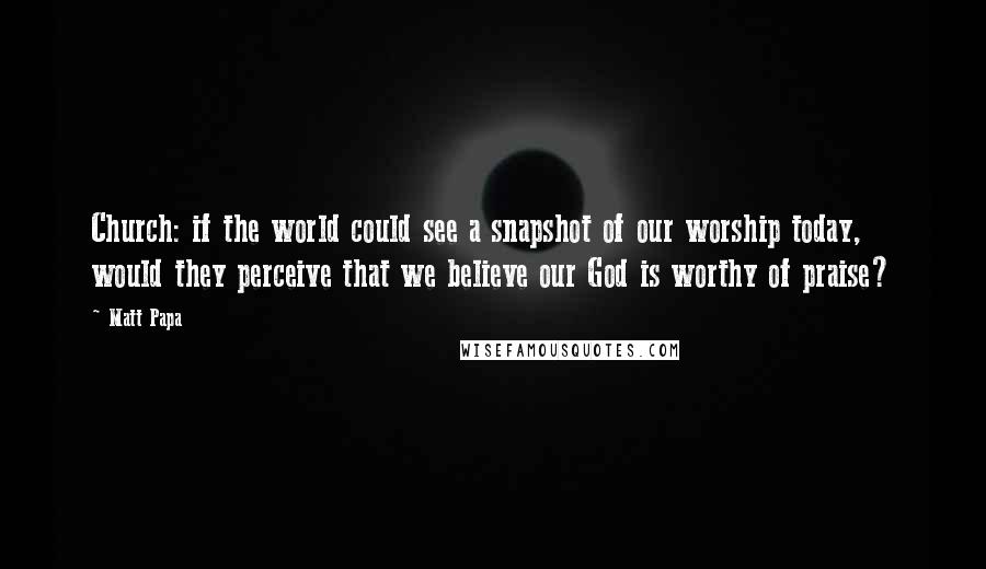 Matt Papa Quotes: Church: if the world could see a snapshot of our worship today, would they perceive that we believe our God is worthy of praise?