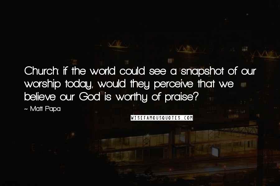 Matt Papa Quotes: Church: if the world could see a snapshot of our worship today, would they perceive that we believe our God is worthy of praise?