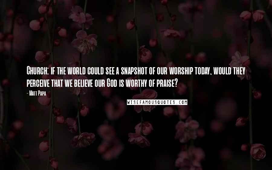 Matt Papa Quotes: Church: if the world could see a snapshot of our worship today, would they perceive that we believe our God is worthy of praise?