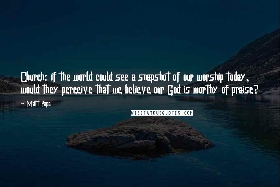 Matt Papa Quotes: Church: if the world could see a snapshot of our worship today, would they perceive that we believe our God is worthy of praise?