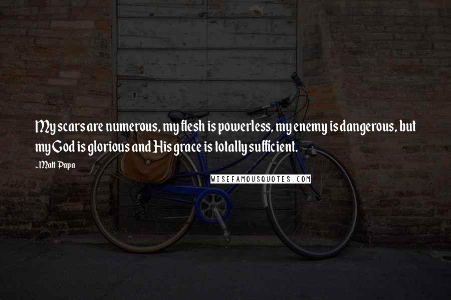 Matt Papa Quotes: My scars are numerous, my flesh is powerless, my enemy is dangerous, but my God is glorious and His grace is totally sufficient.